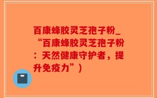 百康蜂胶灵芝孢子粉_“百康蜂胶灵芝孢子粉：天然健康守护者，提升免疫力”)