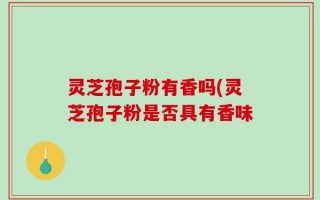 灵芝孢子粉有香吗(灵芝孢子粉是否具有香味