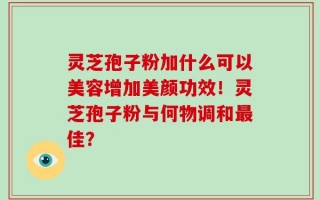 灵芝孢子粉加什么可以美容增加美颜功效！灵芝孢子粉与何物调和最佳？