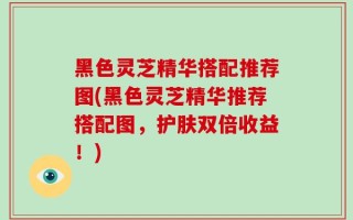 黑色灵芝精华搭配推荐图(黑色灵芝精华推荐搭配图，护肤双倍收益！)