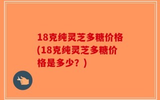 18克纯灵芝多糖价格(18克纯灵芝多糖价格是多少？)
