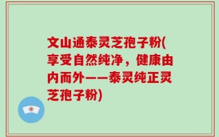 文山通泰灵芝孢子粉(享受自然纯净，健康由内而外——泰灵纯正灵芝孢子粉)