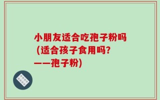 小朋友适合吃孢子粉吗 (适合孩子食用吗？——孢子粉)