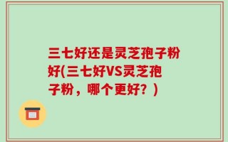 三七好还是灵芝孢子粉好(三七好VS灵芝孢子粉，哪个更好？)