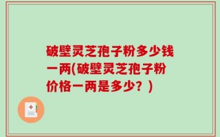 破壁灵芝孢子粉多少钱一两(破壁灵芝孢子粉价格一两是多少？)