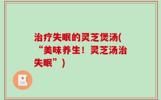 治疗失眠的灵芝煲汤(“美味养生！灵芝汤治失眠”)