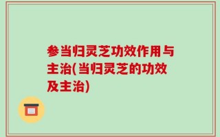 参当归灵芝功效作用与主治(当归灵芝的功效及主治)
