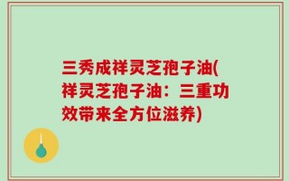 三秀成祥灵芝孢子油(祥灵芝孢子油：三重功效带来全方位滋养)
