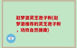 赵梦澈灵芝孢子粉(赵梦澈推荐的灵芝孢子粉，功效自然健康)