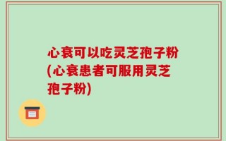 心衰可以吃灵芝孢子粉(心衰患者可服用灵芝孢子粉)