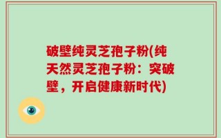 破壁纯灵芝孢子粉(纯天然灵芝孢子粉：突破壁，开启健康新时代)
