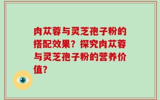 肉苁蓉与灵芝孢子粉的搭配效果？探究肉苁蓉与灵芝孢子粉的营养价值？