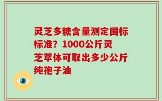 灵芝多糖含量测定国标标准？1000公斤灵芝萃体可取出多少公斤纯孢子油
