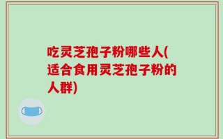 吃灵芝孢子粉哪些人(适合食用灵芝孢子粉的人群)