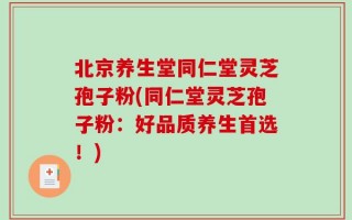 北京养生堂同仁堂灵芝孢子粉(同仁堂灵芝孢子粉：好品质养生首选！)