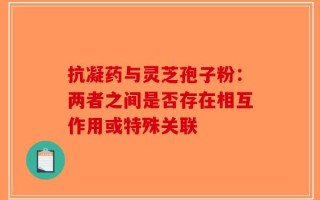 抗凝药与灵芝孢子粉：两者之间是否存在相互作用或特殊关联