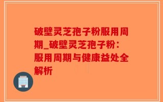 破壁灵芝孢子粉服用周期_破壁灵芝孢子粉：服用周期与健康益处全解析