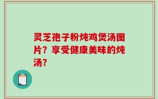 灵芝孢子粉炖鸡煲汤图片？享受健康美味的炖汤？