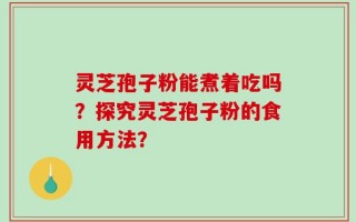灵芝孢子粉能煮着吃吗？探究灵芝孢子粉的食用方法？