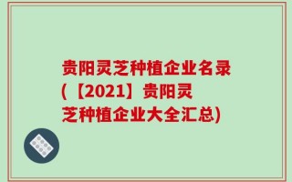 贵阳灵芝种植企业名录(【2021】贵阳灵芝种植企业大全汇总)