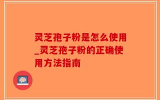 灵芝孢子粉是怎么使用_灵芝孢子粉的正确使用方法指南