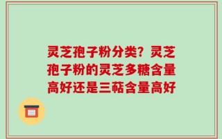 灵芝孢子粉分类？灵芝孢子粉的灵芝多糖含量高好还是三萜含量高好