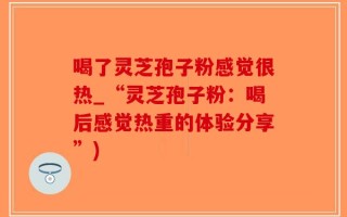 喝了灵芝孢子粉感觉很热_“灵芝孢子粉：喝后感觉热重的体验分享”)