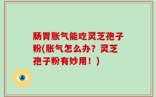 肠胃胀气能吃灵芝孢子粉(胀气怎么办？灵芝孢子粉有妙用！)