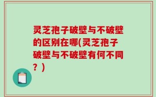 灵芝孢子破壁与不破壁的区别在哪(灵芝孢子破壁与不破壁有何不同？)