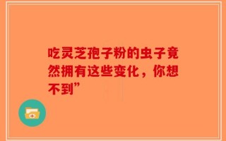 吃灵芝孢子粉的虫子竟然拥有这些变化，你想不到”