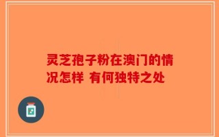 灵芝孢子粉在澳门的情况怎样 有何独特之处