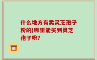 什么地方有卖灵芝孢子粉的(哪里能买到灵芝孢子粉？