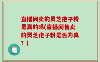 直播间卖的灵芝孢子粉是真的吗(直播间售卖的灵芝孢子粉是否为真？)