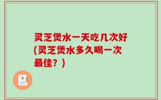 灵芝煲水一天吃几次好(灵芝煲水多久喝一次最佳？)