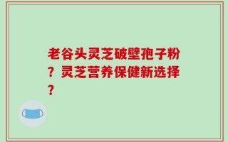 老谷头灵芝破壁孢子粉？灵芝营养保健新选择？