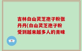吉林白山灵芝孢子粉张丹丹(白山灵芝孢子粉受到越来越多人的青睐