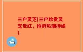 三户灵芝(三户珍贵灵芝走红，抢购热潮持续)