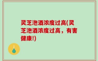 灵芝泡酒浓度过高(灵芝泡酒浓度过高，有害健康!)