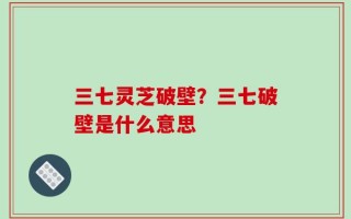 三七灵芝破壁？三七破壁是什么意思