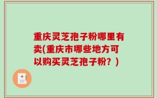 重庆灵芝孢子粉哪里有卖(重庆市哪些地方可以购买灵芝孢子粉？)