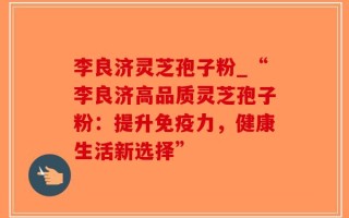 李良济灵芝孢子粉_“李良济高品质灵芝孢子粉：提升免疫力，健康生活新选择”