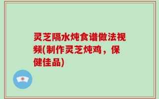 灵芝隔水炖食谱做法视频(制作灵芝炖鸡，保健佳品)