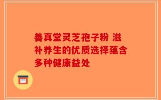 善真堂灵芝孢子粉 滋补养生的优质选择蕴含多种健康益处