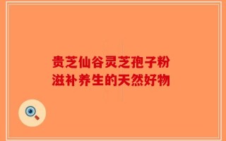 贵芝仙谷灵芝孢子粉 滋补养生的天然好物