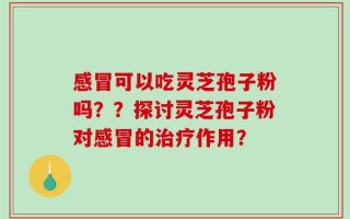 感冒可以吃灵芝孢子粉吗？？探讨灵芝孢子粉对感冒的治疗作用？
