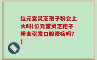 位元堂灵芝孢子粉会上火吗(位元堂灵芝孢子粉会引发口腔溃疡吗？)