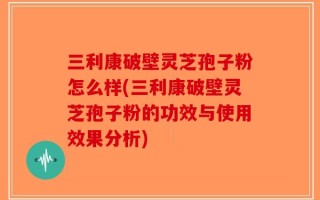 三利康破壁灵芝孢子粉怎么样(三利康破壁灵芝孢子粉的功效与使用效果分析)