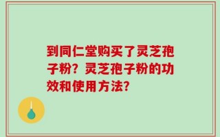到同仁堂购买了灵芝孢子粉？灵芝孢子粉的功效和使用方法？
