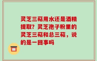 灵芝三萜用水还是酒精提取？灵芝孢子粉里的灵芝三萜和总三萜，说的是一回事吗