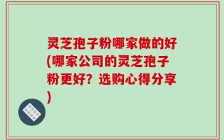 灵芝孢子粉哪家做的好(哪家公司的灵芝孢子粉更好？选购心得分享)